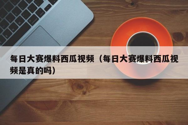每日大赛爆料西瓜视频（每日大赛爆料西瓜视频是真的吗）