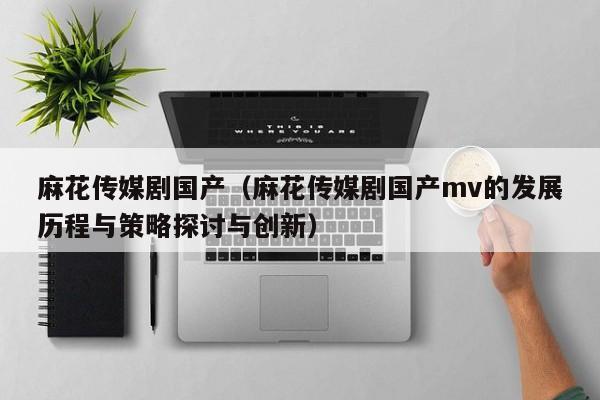 麻花传媒剧国产（麻花传媒剧国产mv的发展历程与策略探讨与创新）