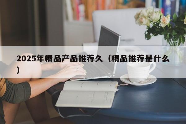 2025年精品产品推荐久（精品推荐是什么）