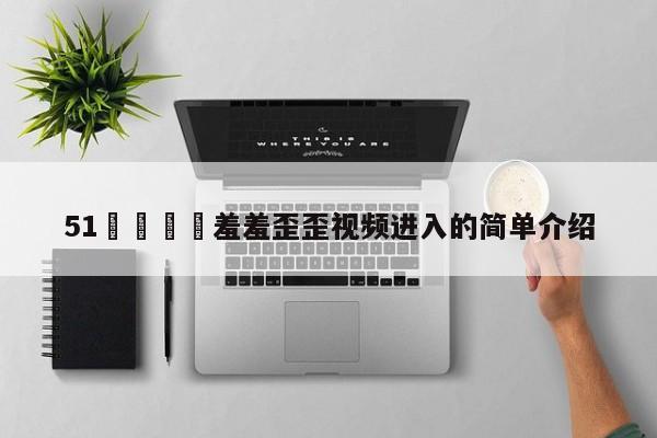 51🈲羞羞歪歪视频进入的简单介绍