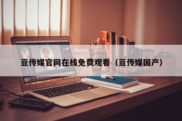 豆传媒官网在线免费观看（豆传媒国产）