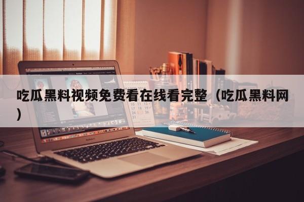 吃瓜黑料视频免费看在线看完整（吃瓜黑料网）