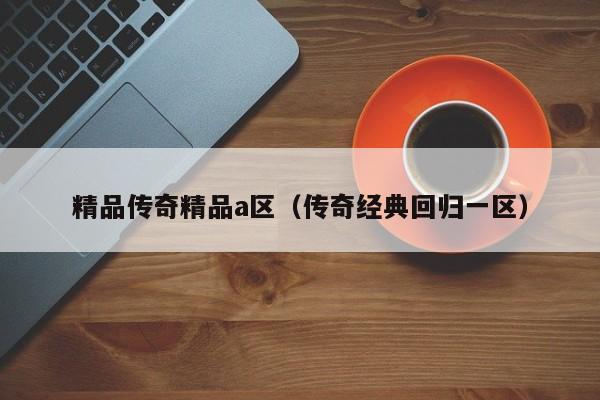 精品传奇精品a区（传奇经典回归一区）