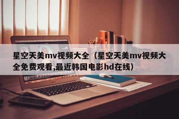 星空天美mv视频大全（星空天美mv视频大全免费观看,最近韩国电影hd在线）