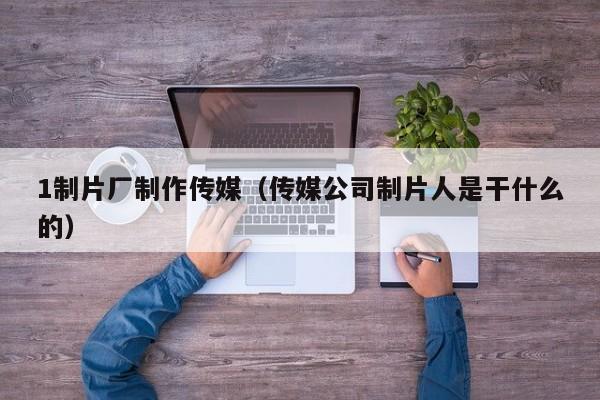 1制片厂制作传媒（传媒公司制片人是干什么的）