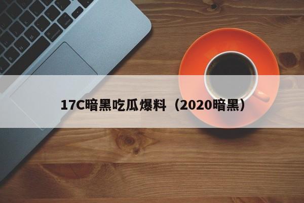 17C暗黑吃瓜爆料（2020暗黑）