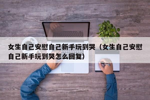 女生自己安慰自己新手玩到哭（女生自己安慰自己新手玩到哭怎么回复）