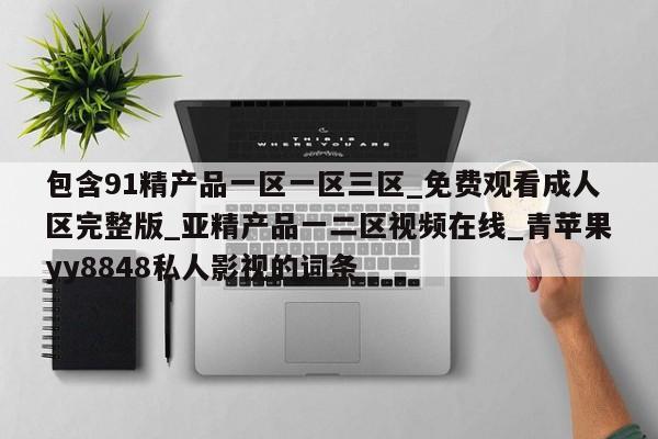 包含91精产品一区一区三区_免费观看成人区完整版_亚精产品一二区视频在线_青苹果yy8848私人影视的词条