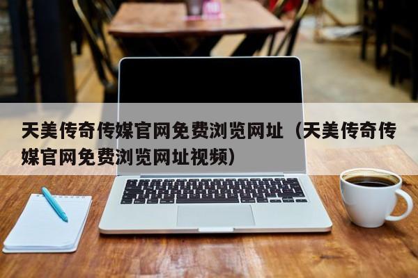 天美传奇传媒官网免费浏览网址（天美传奇传媒官网免费浏览网址视频）